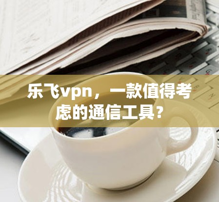 乐飞vpn,一款值得考虑的通信工具? 乐飞vpn,一款值得考虑的通信工具?
