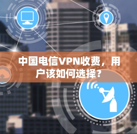 中国电信VPN收费，用户该如何选择？