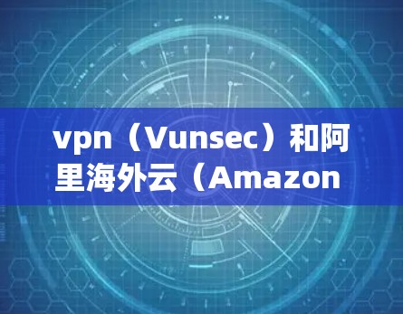 vpn（Vunsec）和阿里海外云（Amazon Web Services AWS海外云）是两个不同的云解决方案，它们在技术实现和应用场景上有所不同。以下是对两者的一些详细信息