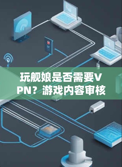 玩舰娘是否需要VPN?游戏内容审核背后的法律与技术困境 玩舰娘是否需要VPN?游戏内容审核背后的法律与技术困境