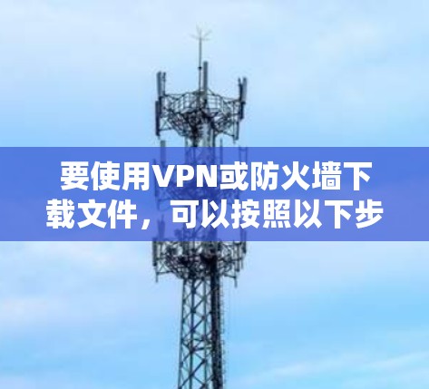 要使用VPN或防火墙下载文件,可以按照以下步骤进行 要使用VPN或防火墙下载文件,可以按照以下步骤进行