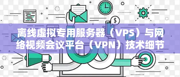 离线虚拟专用服务器(VPS)与网络视频会议平台(VPN)技术细节与应用场景 离线虚拟专用服务器(VPS)与网络视频会议平台(VPN)技术细节与应用场景