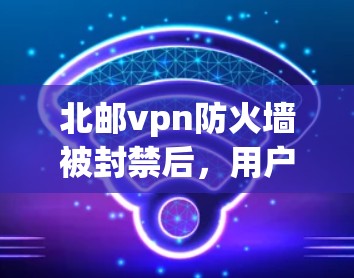 北邮vpn防火墙被封禁后,用户需要采取以下步骤来解决问题 北邮vpn防火墙被封禁后,用户需要采取以下步骤来解决问题
