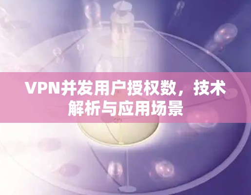 VPN并发用户授权数,技术解析与应用场景 VPN并发用户授权数,技术解析与应用场景