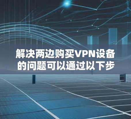解决两边购买VPN设备的问题可以通过以下步骤进行 解决两边购买VPN设备的问题可以通过以下步骤进行