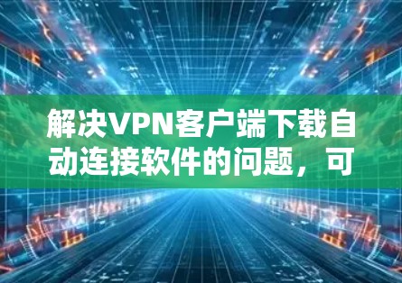 解决VPN客户端下载自动连接软件的问题,可以从以下几个步骤入手 解决VPN客户端下载自动连接软件的问题,可以从以下几个步骤入手
