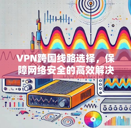 VPN跨国线路选择,保障网络安全的高效解决方案 VPN跨国线路选择,保障网络安全的高效解决方案