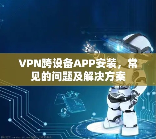 VPN跨设备APP安装,常见的问题及解决方案 VPN跨设备APP安装,常见的问题及解决方案