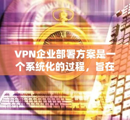 VPN企业部署方案是一个系统化的过程，旨在确保企业能够安全、高效地进行数据传输和加密。以下是一个分步骤的VPN企业部署方案，供您参考