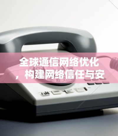 全球通信网络优化，构建网络信任与安全的通信生态