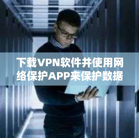 下载VPN软件并使用网络保护APP来保护数据，是一个系统且复杂的任务，但通过以下步骤可以有效地实现