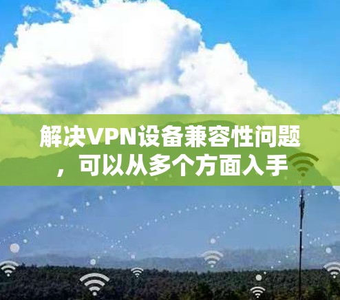 解决VPN设备兼容性问题,可以从多个方面入手 解决VPN设备兼容性问题,可以从多个方面入手