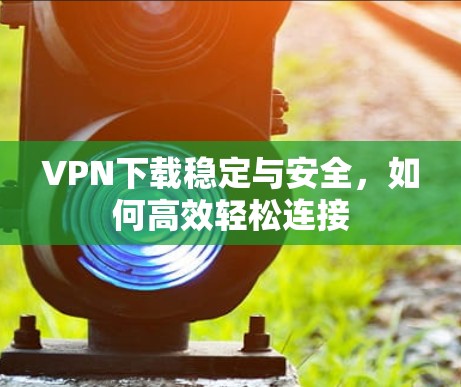VPN下载稳定与安全,如何高效轻松连接 VPN下载稳定与安全,如何高效轻松连接