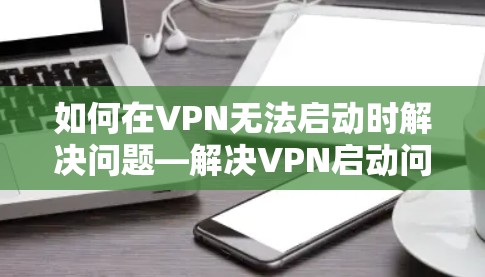 如何在VPN无法启动时解决问题—解决VPN启动问题的全面指南