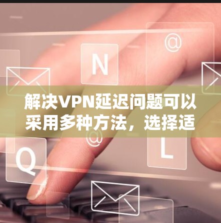 解决VPN延迟问题可以采用多种方法,选择适合自己的工具并配置是关键。以下是一些步骤性的建议 解决VPN延迟问题可以采用多种方法,选择适合自己的工具并配置是关键。以下是一些步骤性的建议