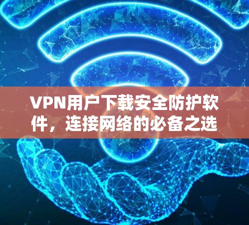 VPN用户下载安全防护软件，连接网络的必备之选