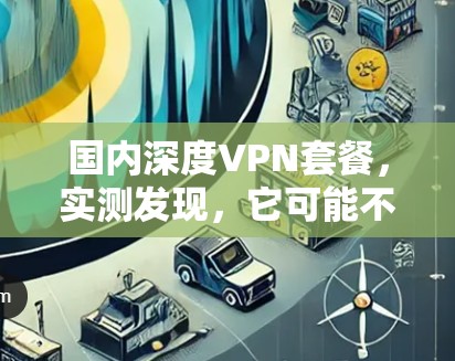 国内深度VPN套餐,实测发现,它可能不是你想象的那样好用 国内深度VPN套餐,实测发现,它可能不是你想象的那样好用